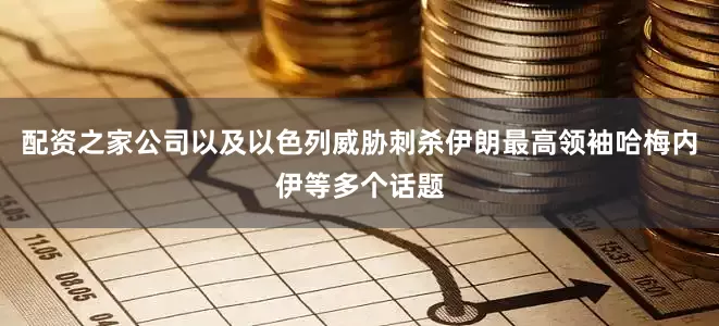 配资之家公司以及以色列威胁刺杀伊朗最高领袖哈梅内伊等多个话题