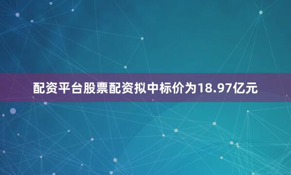 配资平台股票配资拟中标价为18.97亿元