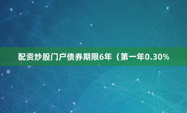 配资炒股门户债券期限6年（第一年0.30%