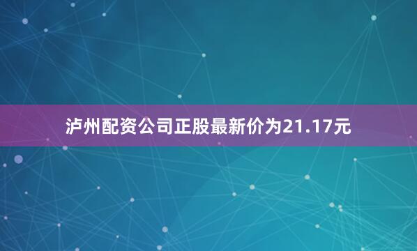 泸州配资公司正股最新价为21.17元