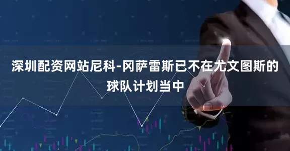 深圳配资网站尼科-冈萨雷斯已不在尤文图斯的球队计划当中