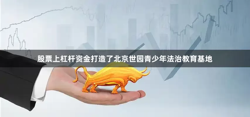 股票上杠杆资金打造了北京世园青少年法治教育基地