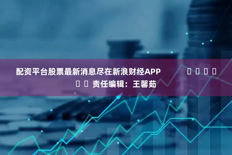 配资平台股票最新消息尽在新浪财经APP            						责任编辑：王馨茹