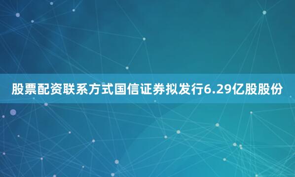 股票配资联系方式国信证券拟发行6.29亿股股份