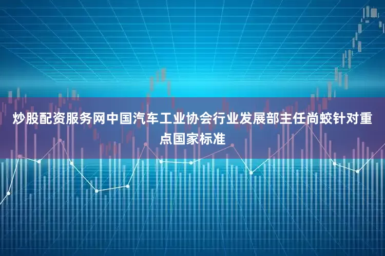 炒股配资服务网中国汽车工业协会行业发展部主任尚蛟针对重点国家标准