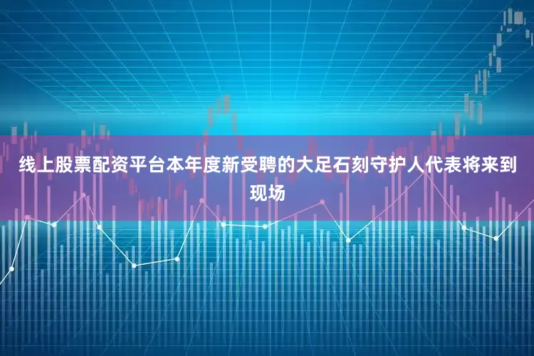 线上股票配资平台本年度新受聘的大足石刻守护人代表将来到现场