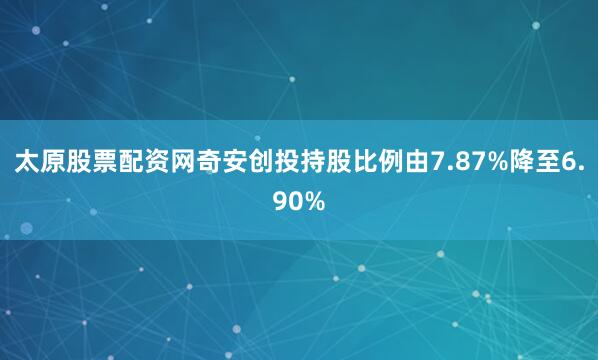 太原股票配资网奇安创投持股比例由7.87%降至6.90%