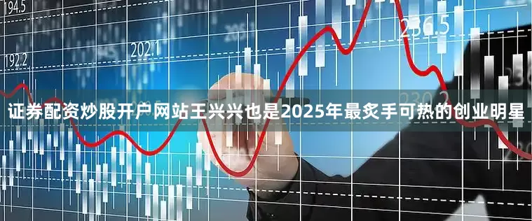 证券配资炒股开户网站王兴兴也是2025年最炙手可热的创业明星