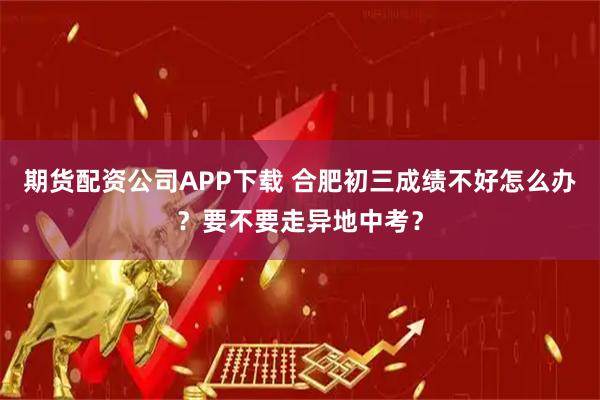 期货配资公司APP下载 合肥初三成绩不好怎么办？要不要走异地中考？