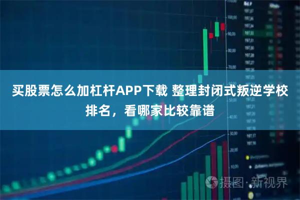 买股票怎么加杠杆APP下载 整理封闭式叛逆学校排名，看哪家比较靠谱