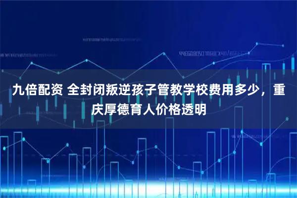 九倍配资 全封闭叛逆孩子管教学校费用多少，重庆厚德育人价格透明