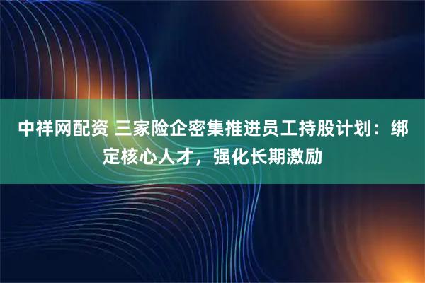中祥网配资 三家险企密集推进员工持股计划：绑定核心人才，强化长期激励