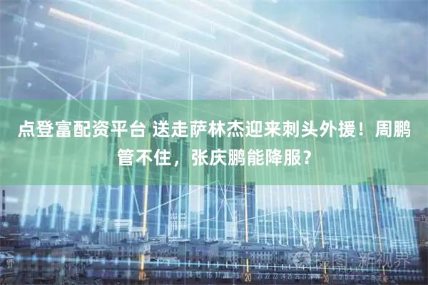 点登富配资平台 送走萨林杰迎来刺头外援！周鹏管不住，张庆鹏能降服？