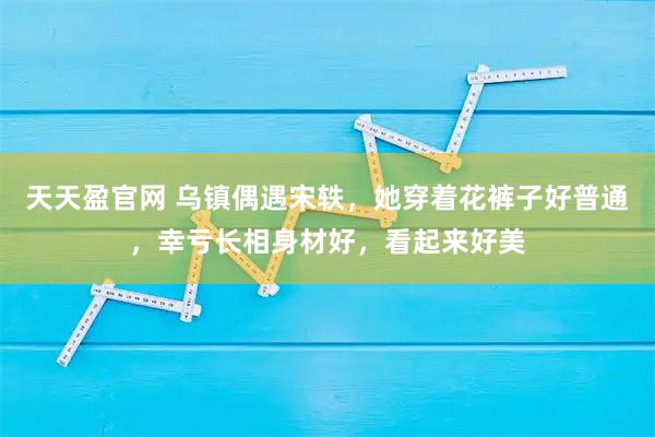 天天盈官网 乌镇偶遇宋轶，她穿着花裤子好普通，幸亏长相身材好，看起来好美