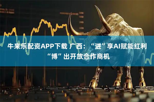 牛来乐配资APP下载 广西：“进”享AI赋能红利 “博”出开放合作商机