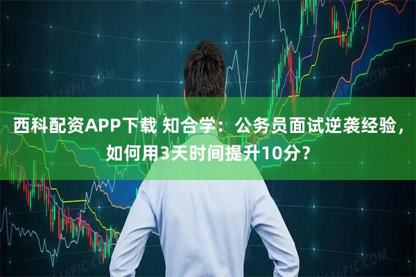 西科配资APP下载 知合学：公务员面试逆袭经验，如何用3天时间提升10分？