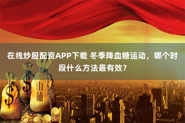 在线炒股配资APP下载 冬季降血糖运动，哪个时段什么方法最有效？