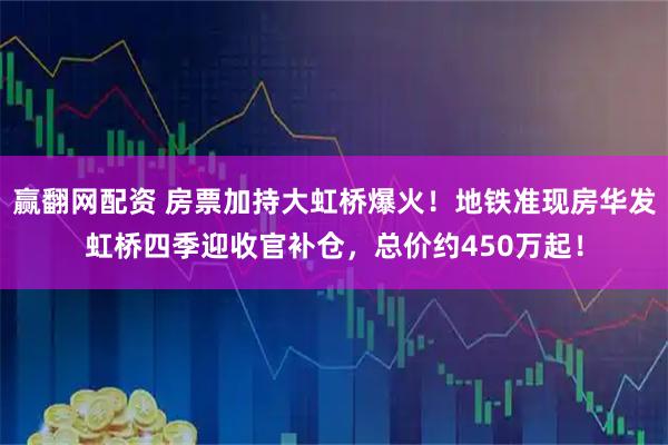 赢翻网配资 房票加持大虹桥爆火！地铁准现房华发虹桥四季迎收官补仓，总价约450万起！
