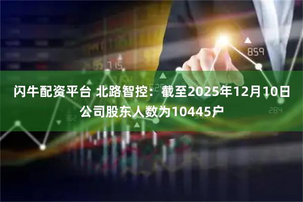 闪牛配资平台 北路智控：截至2025年12月10日公司股东人数为10445户