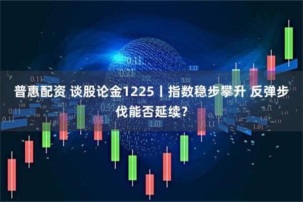普惠配资 谈股论金1225丨指数稳步攀升 反弹步伐能否延续？