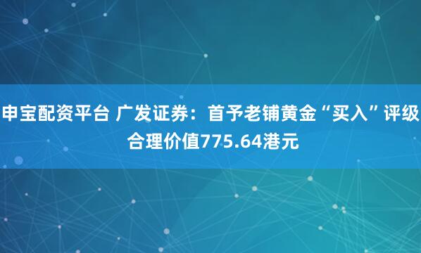 申宝配资平台 广发证券：首予老铺黄金“买入”评级 合理价值775.64港元