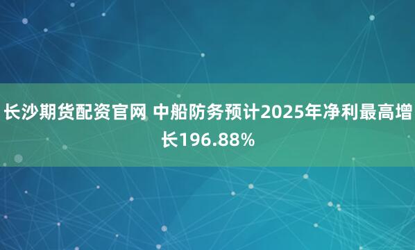 长沙期货配资官网 中船防务预计2025年净利最高增长196.88%