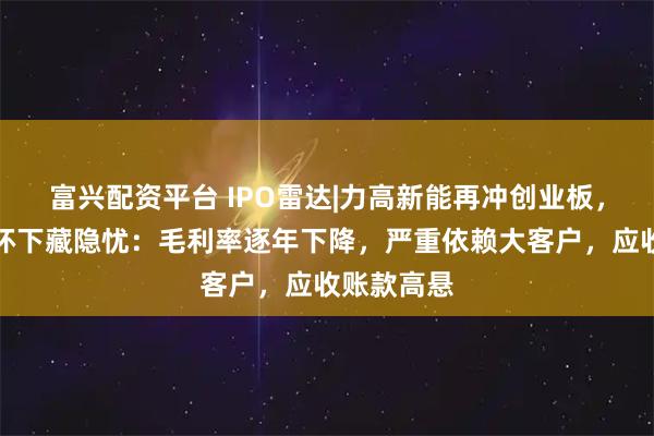 富兴配资平台 IPO雷达|力高新能再冲创业板，高增长光环下藏隐忧：毛利率逐年下降，严重依赖大客户，应收账款高悬