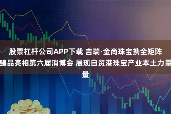 股票杠杆公司APP下载 吉瑞·金尚珠宝携全矩阵臻品亮相第六届消博会 展现自贸港珠宝产业本土力量