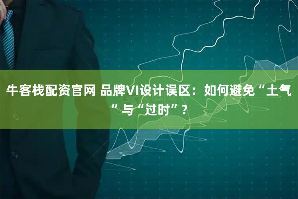 牛客栈配资官网 品牌VI设计误区：如何避免“土气”与“过时”？