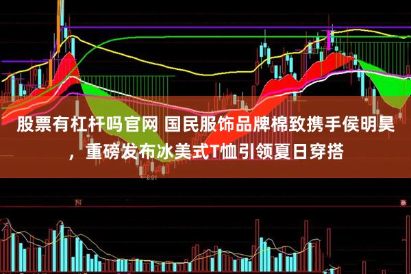 股票有杠杆吗官网 国民服饰品牌棉致携手侯明昊，重磅发布冰美式T恤引领夏日穿搭