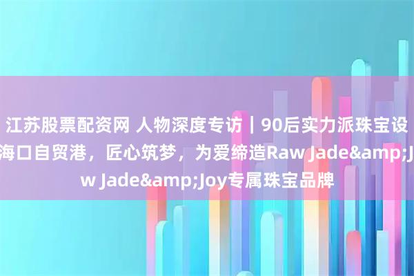 江苏股票配资网 人物深度专访｜90后实力派珠宝设计师海洋：扎根海口自贸港，匠心筑梦，为爱缔造Raw Jade&Joy专属珠宝品牌